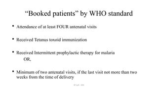 AY Isah - ANC
“Booked patients” by WHO standard
 Attendance of at least FOUR antenatal visits
 Received Tetanus toxoid immunization
 Received Intermittent prophylactic therapy for malaria
OR,
 Minimum of two antenatal visits, if the last visit not more than two
weeks from the time of delivery
 