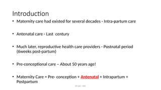 AY Isah - ANC
Introduction
• Maternity care had existed for several decades - Intra-partum care
• Antenatal care - Last century
• Much later, reproductive health care providers - Postnatal period
(6weeks post-partum)
• Pre-conceptional care – About 50 years age!
• Maternity Care = Pre- conception + Antenatal + Intrapartum +
Postpartum
 