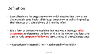 AY Isah - ANC
Definition
• Specialized care for pregnant women which ensures that they attain
and maintain good health all through pregnancy, as well as improving
their chances of a safe delivery of a healthy infant
• It is a form of preventive medicine that involves a thorough initial
assessment to determine the level of risk to the mother and fetus and
a systematic program of follow up assessments all through pregnancy
• = Reduction of Maternal & Peri- Natal mortality/morbidity
 