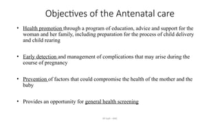 AY Isah - ANC
Objectives of the Antenatal care
• Health promotion through a program of education, advice and support for the
woman and her family, including preparation for the process of child delivery
and child rearing
• Early detection and management of complications that may arise during the
course of pregnancy
• Prevention of factors that could compromise the health of the mother and the
baby
• Provides an opportunity for general health screening
 