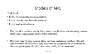 AY Isah - ANC
Models of ANC
Traditional:
• Every 4weeks until 28weeks gestation,
• Every 2 weeks until 36weeks gestation,
• Every week until delivery
• This model is excellent - early detection of complications which usually become
more likely as pregnancy advances towards term.
• However, may be quite tasking where there are inadequate numbers of health
care providers. The quality of care may often be compromised, as emphasis is
often on quantity(no. of visits) rather than quality of care received.
 