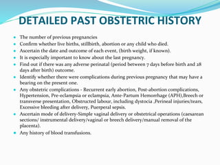 DETAILED PAST OBSTETRIC HISTORY
● The number of previous pregnancies
● Confirm whether live births, stillbirth, abortion or any child who died.
● Ascertain the date and outcome of each event, (birth weight, if known).
● It is especially important to know about the last pregnancy.
● Find out if there was any adverse perinatal (period between 7 days before birth and 28
days after birth) outcome.
● Identify whether there were complications during previous pregnancy that may have a
bearing on the present one.
● Any obstetric complications - Recurrent early abortion, Post-abortion complications,
Hypertension, Pre-eclampsia or eclampsia, Ante-Partum Hemorrhage (APH),Breech or
transverse presentation, Obstructed labour, including dystocia ,Perineal injuries/tears,
Excessive bleeding after delivery, Puerperal sepsis.
● Ascertain mode of delivery-Simple vaginal delivery or obstetrical operations (caesarean
sections/ instrumental delivery/vaginal or breech delivery/manual removal of the
placenta).
● Any history of blood transfusions.
 