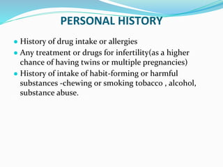 PERSONAL HISTORY
● History of drug intake or allergies
● Any treatment or drugs for infertility(as a higher
chance of having twins or multiple pregnancies)
● History of intake of habit-forming or harmful
substances -chewing or smoking tobacco , alcohol,
substance abuse.
 