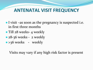 ANTENATAL VISIT FREQUENCY
● I visit –as soon as the pregnancy is suspected i.e.
in first three months
● Till 28 weeks- 4 weekly
● 28-36 weeks - 2 weekly
● >36 weeks - weekly
Visits may vary if any high risk factor is present
 