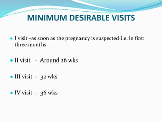 MINIMUM DESIRABLE VISITS
● I visit –as soon as the pregnancy is suspected i.e. in first
three months
● II visit - Around 26 wks
● III visit - 32 wks
● IV visit - 36 wks
 