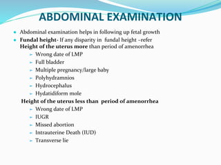 ABDOMINAL EXAMINATION
● Abdominal examination helps in following up fetal growth
● Fundal height- If any disparity in fundal height –refer
Height of the uterus more than period of amenorrhea
➢ Wrong date of LMP
➢ Full bladder
➢ Multiple pregnancy/large baby
➢ Polyhydramnios
➢ Hydrocephalus
➢ Hydatidiform mole
Height of the uterus less than period of amenorrhea
➢ Wrong date of LMP
➢ IUGR
➢ Missed abortion
➢ Intrauterine Death (IUD)
➢ Transverse lie
 