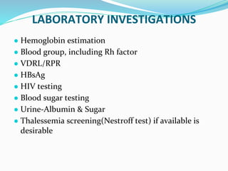 LABORATORY INVESTIGATIONS
● Hemoglobin estimation
● Blood group, including Rh factor
● VDRL/RPR
● HBsAg
● HIV testing
● Blood sugar testing
● Urine-Albumin & Sugar
● Thalessemia screening(Nestroff test) if available is
desirable
 