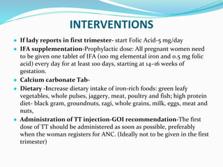 INTERVENTIONS
● If lady reports in first trimester- start Folic Acid-5 mg/day
● IFA supplementation-Prophylactic dose: All pregnant women need
to be given one tablet of IFA (100 mg elemental iron and 0.5 mg folic
acid) every day for at least 100 days, starting at 14–16 weeks of
gestation.
● Calcium carbonate Tab-
● Dietary -Increase dietary intake of iron-rich foods: green leafy
vegetables, whole pulses, jaggery, meat, poultry and fish; high protein
diet- black gram, groundnuts, ragi, whole grains, milk, eggs, meat and
nuts,
● Administration of TT injection-GOI recommendation-The first
dose of TT should be administered as soon as possible, preferably
when the woman registers for ANC. (Ideally not to be given in the first
trimester)
 