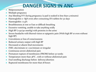 DANGER SIGNS IN ANC
● Malpresentation
● Multiple pregnancy
● Any bleeding P/V during pregnancy (a pad is soaked in less than 5 minutes)
● Haemoglobin 7– 8g% even after consuming IFA tablets for 30 days
● Haemoglobin <7 g%
● Breathlessness at rest or Fast or difficult breathing
● Excessive vomiting, unable to take anything orally
● High BP (>140/90 mmHg) with proteins in the urine
● Severe headache with blurred vision or epigastric pain (With high BP or even without
high BP)
● Convulsions or loss of consciousness
● Reduced urinary output with high BP
● Decreased or absent fetal movements
● FHR >160/minute or <120/minute or irregular
● Continuous severe abdominal pain
● Premature rupture of membranes (PROM) before 37 weeks
● Temperature more than 38°C , with or without abdominal pain
● Foul smelling discharge before delivery/abortion
● Ruptured membranes for more than 18 hours
 