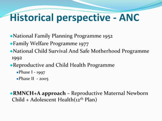 Historical perspective - ANC
●National Family Planning Programme 1952
●Family Welfare Programme 1977
●National Child Survival And Safe Motherhood Programme
1992
●Reproductive and Child Health Programme
●Phase I - 1997
●Phase II - 2005
●RMNCH+A approach – Reproductive Maternal Newborn
Child + Adolescent Health(12th Plan)
 