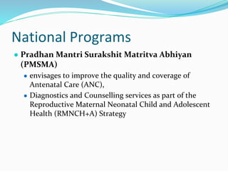 National Programs
● Pradhan Mantri Surakshit Matritva Abhiyan
(PMSMA)
● envisages to improve the quality and coverage of
Antenatal Care (ANC),
● Diagnostics and Counselling services as part of the
Reproductive Maternal Neonatal Child and Adolescent
Health (RMNCH+A) Strategy
 