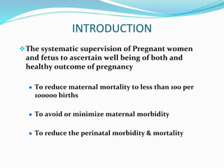 INTRODUCTION
❖The systematic supervision of Pregnant women
and fetus to ascertain well being of both and
healthy outcome of pregnancy
● To reduce maternal mortality to less than 100 per
100000 births
● To avoid or minimize maternal morbidity
● To reduce the perinatal morbidity & mortality
 