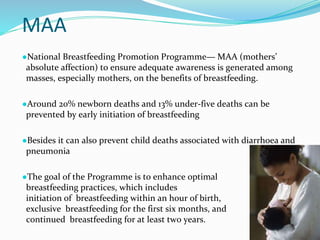 MAA
●National Breastfeeding Promotion Programme— MAA (mothers’
absolute affection) to ensure adequate awareness is generated among
masses, especially mothers, on the benefits of breastfeeding.
●Around 20% newborn deaths and 13% under-five deaths can be
prevented by early initiation of breastfeeding
●Besides it can also prevent child deaths associated with diarrhoea and
pneumonia
●The goal of the Programme is to enhance optimal
breastfeeding practices, which includes
initiation of breastfeeding within an hour of birth,
exclusive breastfeeding for the first six months, and
continued breastfeeding for at least two years.
 