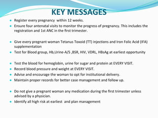 KEY MESSAGES
● Register every pregnancy within 12 weeks.
● Ensure four antenatal visits to monitor the progress of pregnancy. This includes the
registration and 1st ANC in the ﬁrst trimester.
● Give every pregnant woman Tetanus Toxoid (TT) injections and Iron Folic Acid (IFA)
supplementation
● Test for Blood group, Hb,Urine-A/S ,BSR, HIV, VDRL, HBsAg at earliest opportunity
● Test the blood for hemoglobin, urine for sugar and protein at EVERY VISIT.
● Record blood pressure and weight at EVERY VISIT.
● Advise and encourage the woman to opt for institutional delivery.
● Maintain proper records for better case management and follow up.
● Do not give a pregnant woman any medication during the ﬁrst trimester unless
advised by a physician.
● Identify all high risk at earliest and plan management
 