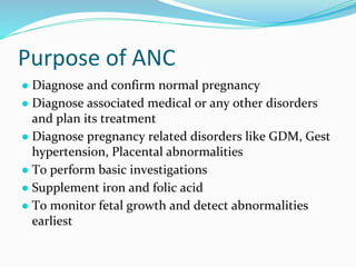 Purpose of ANC
● Diagnose and confirm normal pregnancy
● Diagnose associated medical or any other disorders
and plan its treatment
● Diagnose pregnancy related disorders like GDM, Gest
hypertension, Placental abnormalities
● To perform basic investigations
● Supplement iron and folic acid
● To monitor fetal growth and detect abnormalities
earliest
 