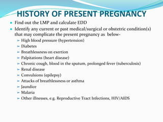 HISTORY OF PRESENT PREGNANCY
● Find out the LMP and calculate EDD
● Identify any current or past medical/surgical or obstetric condition(s)
that may complicate the present pregnancy as below-
➢ High blood pressure (hypertension)
➢ Diabetes
➢ Breathlessness on exertion
➢ Palpitations (heart disease)
➢ Chronic cough, blood in the sputum, prolonged fever (tuberculosis)
➢ Renal disease
➢ Convulsions (epilepsy)
➢ Attacks of breathlessness or asthma
➢ Jaundice
➢ Malaria
➢ Other illnesses, e.g. Reproductive Tract Infections, HIV/AIDS
 