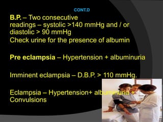 CONT.D
B.P. – Two consecutive
readings – systolic >140 mmHg and / or
diastolic > 90 mmHg
Check urine for the presence of albumin
Pre eclampsia – Hypertension + albuminuria
Imminent eclampsia – D.B.P. > 110 mmHg.
Eclampsia – Hypertension+ albuminuria +
Convulsions
 