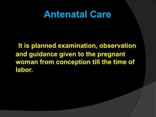 It is planned examination, observation
and guidance given to the pregnant
woman from conception till the time of
labor.
Antenatal Care
 