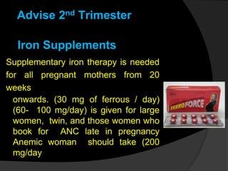 Iron Supplements
Supplementary iron therapy is needed
for all pregnant mothers from 20
weeks
onwards. (30 mg of ferrous / day)
(60- 100 mg/day) is given for large
women, twin, and those women who
book for ANC late in pregnancy
Anemic woman should take (200
mg/day
Advise 2nd Trimester
 