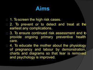 Aims
1. To screen the high risk cases.
2. To prevent or to detect and treat at the
earliest any complications.
3. To ensure continued risk assessment and to
provide ongoing primary preventive health
care.
4. To educate the mother about the physiology
of pregnancy and labour by demonstration,
charts and diagrams so that fear is removed
and psychology is improved.
 