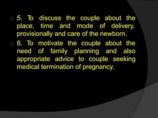 5. T
o discuss the couple about the
place, time and mode of delivery,
provisionally and care of the newborn.
6. To motivate the couple about the
appropriate
need of family planning and also
advice to couple seeking
medical termination of pregnancy.
 