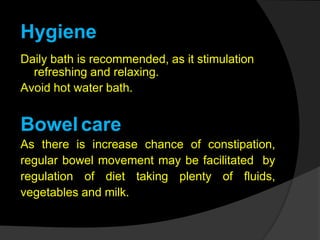 Hygiene
Daily bath is recommended, as it stimulation
refreshing and relaxing.
Avoid hot water bath.
Bowel care
As there is increase chance of constipation,
regular bowel movement may be facilitated by
regulation of diet taking plenty of fluids,
vegetables and milk.
 