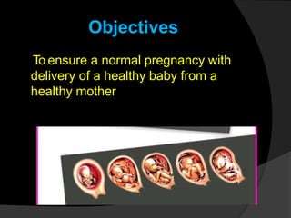 Objectives
To ensure a normal pregnancy with
delivery of a healthy baby from a
healthy mother
 