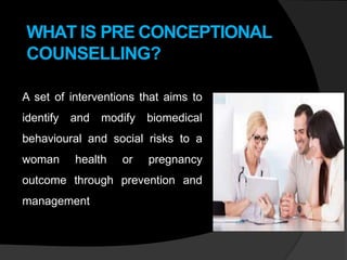 WHAT IS PRE CONCEPTIONAL
COUNSELLING?
A set of interventions that aims to
identify and modify biomedical
behavioural and social risks to a
woman health or pregnancy
outcome through prevention and
management
 