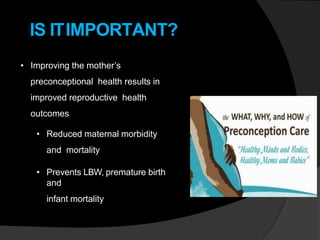 IS ITIMPORTANT?
• Improving the mother’s
preconceptional health results in
improved reproductive health
outcomes
• Reduced maternal morbidity
and mortality
• Prevents LBW, premature birth
and
infant mortality
 