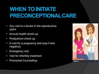 WHEN TOINITIATE
PRECONCEPTIONALCARE
• Any visit to a doctor in the reproductive
years
• Annual health check up
• Postpartum check up
• A visit for a pregnancy test (esp if test
negative)
• Emergency visit
• Visit for infertility treatment
• Premarital Counselling
 