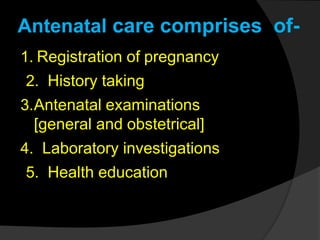 Antenatal care comprises of-
1. Registration of pregnancy
2. History taking
3.Antenatal examinations
[general and obstetrical]
4. Laboratory investigations
5. Health education
 