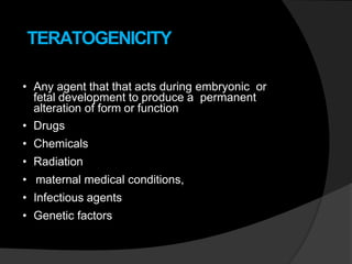 TERATOGENICITY
• Any agent that that acts during embryonic or
fetal development to produce a permanent
alteration of form or function
• Drugs
• Chemicals
• Radiation
• maternal medical conditions,
• Infectious agents
• Genetic factors
 