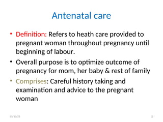 • Definition: Refers to heath care provided to
pregnant woman throughout pregnancy until
beginning of labour.
• Overall purpose is to optimize outcome of
pregnancy for mom, her baby & rest of family
• Comprises: Careful history taking and
examination and advice to the pregnant
woman
Antenatal care
03/10/25 12
 