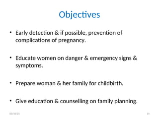 Objectives
• Early detection & if possible, prevention of
complications of pregnancy.
• Educate women on danger & emergency signs &
symptoms.
• Prepare woman & her family for childbirth.
• Give education & counselling on family planning.
03/10/25 14
 