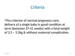 Criteria
•The criterion of normal pregnancy care;
delivery of a single baby in good condition at
term (between 37-41 weeks) with a fetal weight
of 2.5 – 3.5kg & without maternal complication.
03/10/25 15
 
