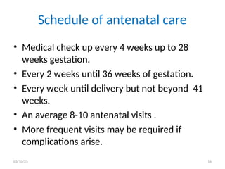 Schedule of antenatal care
• Medical check up every 4 weeks up to 28
weeks gestation.
• Every 2 weeks until 36 weeks of gestation.
• Every week until delivery but not beyond 41
weeks.
• An average 8-10 antenatal visits .
• More frequent visits may be required if
complications arise.
03/10/25 16
 
