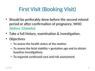 First Visit (Booking Visit)
• Should be preferably done before the second missed
period or after confirmation of pregnancy. WHO
(before 12weeks)
• Take a full history, examination & investigation.
• Objectives
– To assess the health status of the mother
– To assess the fetal viability + gestation age and to obtain
baseline investigations
– To organize continued care and risk assessment
03/10/25 17
 