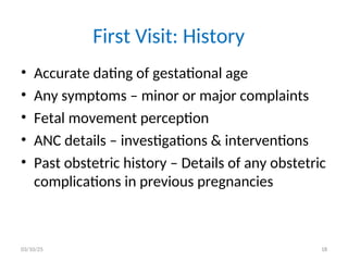 First Visit: History
• Accurate dating of gestational age
• Any symptoms – minor or major complaints
• Fetal movement perception
• ANC details – investigations & interventions
• Past obstetric history – Details of any obstetric
complications in previous pregnancies
03/10/25 18
 