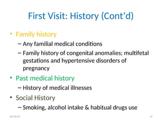 First Visit: History (Cont’d)
• Family history
– Any familial medical conditions
– Family history of congenital anomalies; multifetal
gestations and hypertensive disorders of
pregnancy
• Past medical history
– History of medical illnesses
• Social History
– Smoking, alcohol intake & habitual drugs use
03/10/25 19
 
