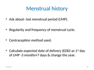 Menstrual history
• Ask about- last menstrual period (LMP).
• Regularity and frequency of menstrual cycle.
• Contraception method used.
• Calculate expected date of delivery (EDD) as 1st
day
of LMP -3 months+7 days & change the year.
03/10/25 20
 
