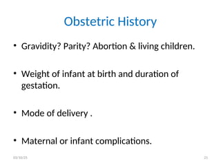 Obstetric History
• Gravidity? Parity? Abortion & living children.
• Weight of infant at birth and duration of
gestation.
• Mode of delivery .
• Maternal or infant complications.
03/10/25 21
 
