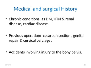 Medical and surgical History
• Chronic conditions: as DM, HTN & renal
disease, cardiac disease.
• Previous operation: cesarean section , genital
repair & cervical cerclage .
• Accidents involving injury to the bony pelvis.
03/10/25 22
 