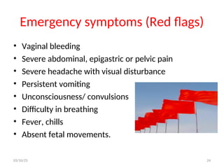 Emergency symptoms (Red flags)
• Vaginal bleeding
• Severe abdominal, epigastric or pelvic pain
• Severe headache with visual disturbance
• Persistent vomiting
• Unconsciousness/ convulsions
• Difficulty in breathing
• Fever, chills
• Absent fetal movements.
03/10/25 24
 