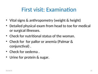 First visit: Examination
• Vital signs & anthropometry (weight & height)
• Detailed physical exam from head to toe for medical
or surgical illnesses.
• Check for nutritional status of the woman.
• Check for for pallor or anemia (Palmar &
conjunctival) .
• Check for oedema .
• Urine for protein & sugar.
03/10/25 25
 