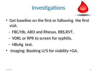 Investigations
• Get baseline on the first or following the first
visit.
- FBC/Hb, ABO and Rhesus, RBS,RVT,
- VDRL or RPR to screen for syphilis,
- HBsAg test.
• Imaging: Booking U/S for viability +GA.
03/10/25 27
 