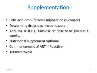 Supplementation
• Folic acid, Iron (ferrous sulphate or gluconate)
• Deworming drugs e.g. mebendazole
• Anti- malarial e.g. fansidar 1st
dose to be given at 13
weeks.
• Nutritional supplement optional
• Commencement of ART if Reactive.
• Tetanus toxoid
03/10/25 28
 