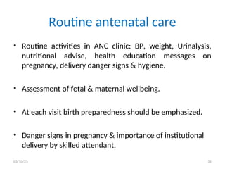 • Routine activities in ANC clinic: BP, weight, Urinalysis,
nutritional advise, health education messages on
pregnancy, delivery danger signs & hygiene.
• Assessment of fetal & maternal wellbeing.
• At each visit birth preparedness should be emphasized.
• Danger signs in pregnancy & importance of institutional
delivery by skilled attendant.
Routine antenatal care
03/10/25 31
 