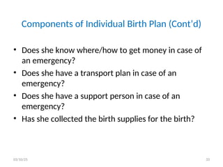Components of Individual Birth Plan (Cont’d)
• Does she know where/how to get money in case of
an emergency?
• Does she have a transport plan in case of an
emergency?
• Does she have a support person in case of an
emergency?
• Has she collected the birth supplies for the birth?
03/10/25 33
 