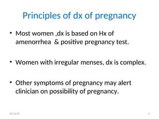 Principles of dx of pregnancy
• Most women ,dx is based on Hx of
amenorrhea & positive pregnancy test.
• Women with irregular menses, dx is complex.
• Other symptoms of pregnancy may alert
clinician on possibility of pregnancy.
03/10/25 4
 