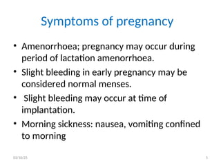 Symptoms of pregnancy
• Amenorrhoea; pregnancy may occur during
period of lactation amenorrhoea.
• Slight bleeding in early pregnancy may be
considered normal menses.
• Slight bleeding may occur at time of
implantation.
• Morning sickness: nausea, vomiting confined
to morning
03/10/25 5
 